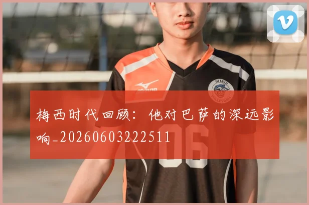 梅西时代回顾：他对巴萨的深远影响_20260603222511