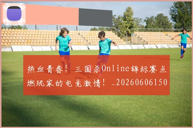 热血青春！三国杀Online锦标赛点燃玩家的电竞激情！_20260606150017