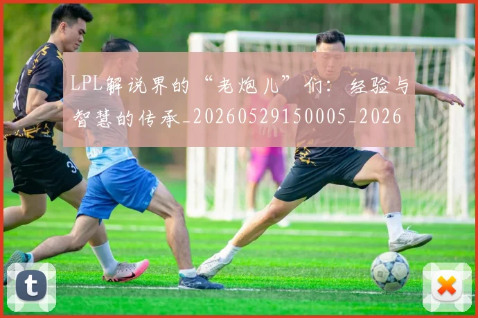 LPL解说界的“老炮儿”们：经验与智慧的传承_20260529150005_20260702044343