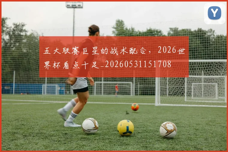 五大联赛巨星的战术配合，2026世界杯看点十足_20260531151708