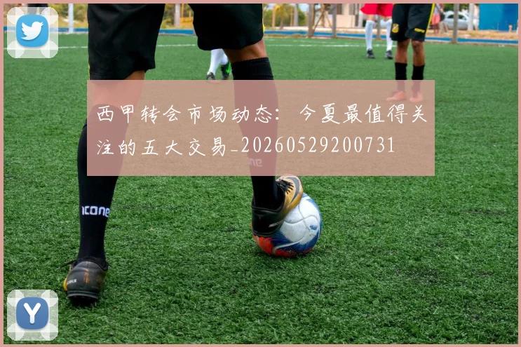 西甲转会市场动态：今夏最值得关注的五大交易_20260529200731