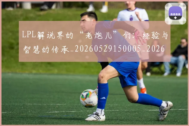 LPL解说界的“老炮儿”们：经验与智慧的传承_20260529150005_20260702044343