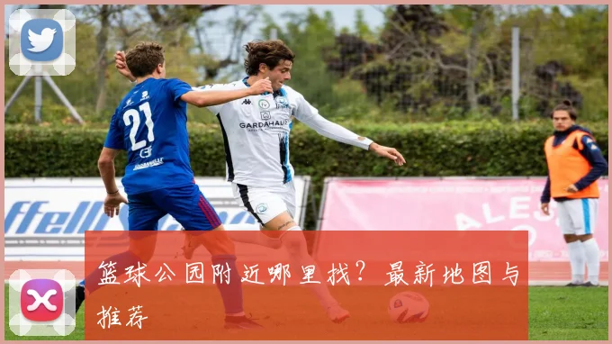 篮球公园附近哪里找？最新地图与推荐