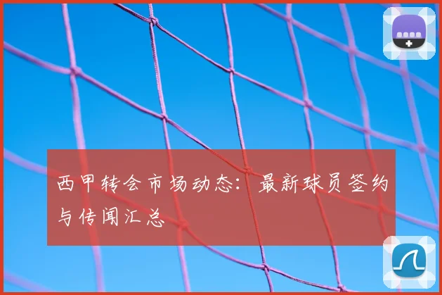 西甲转会市场动态：最新球员签约与传闻汇总