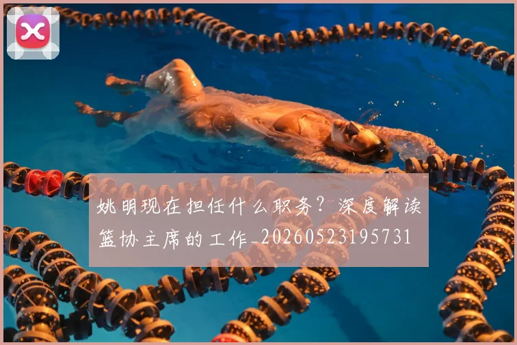 姚明现在担任什么职务？深度解读篮协主席的工作_20260523195731