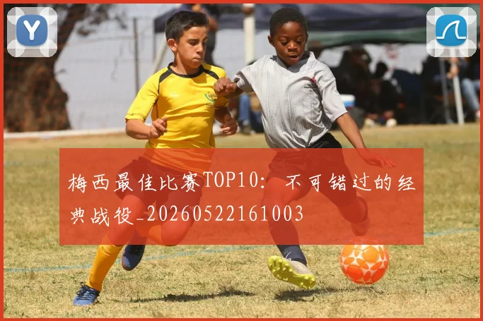 梅西最佳比赛TOP10：不可错过的经典战役_20260522161003