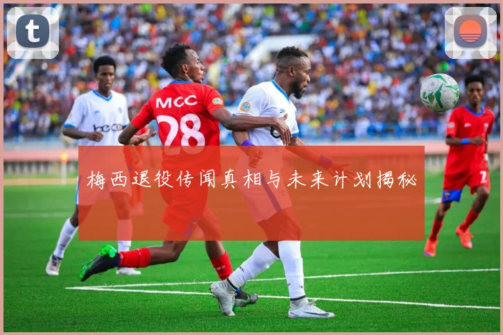 梅西退役传闻真相与未来计划揭秘