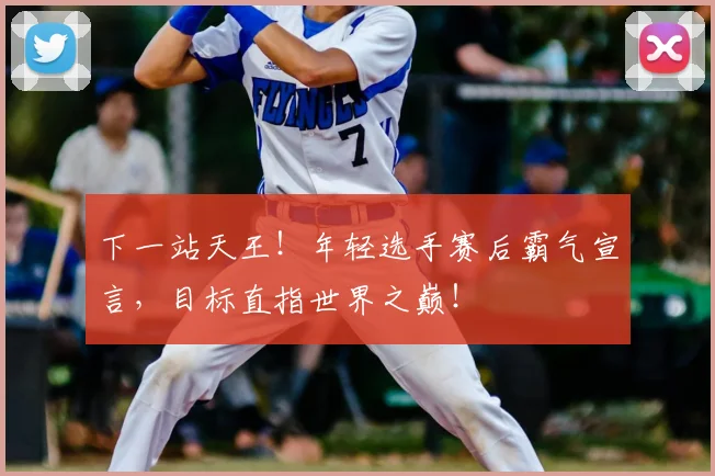 下一站天王！年轻选手赛后霸气宣言，目标直指世界之巅！