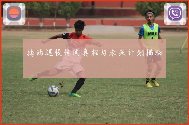 梅西退役传闻真相与未来计划揭秘