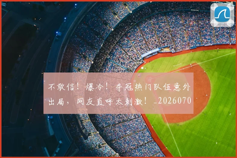 不敢信！爆冷！夺冠热门队伍意外出局，网友直呼太刺激！_20260702174813