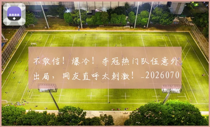 不敢信！爆冷！夺冠热门队伍意外出局，网友直呼太刺激！_20260702174813